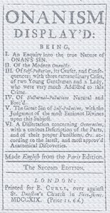 Onanism display'd being, I. an enquiry into the true nature of Onan's sin. II. of the modern Onanists. III. of self-pollution, its causes, and consequences; with three extraordinary cases, of two young gentlemen and a lady, who were very much addicted to this crime. IV. of nocturnal-pollutions natural and forc'd. V. the great sin of self-pollution, with the judgment of the most eminent divines upon this subject. VI. a dissertation concerning generation, with a curious description of the parts, and of their proper functions, &c. according to the latest, and most approv'd anatomical discoveries book cover